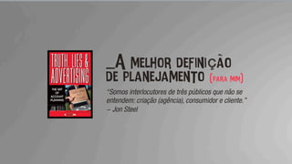 _A melhor definição
de planejamento (para mim)
“Somos interlocutores de três públicos que não se
entendem: criação (agência), consumidor e cliente.”
- Jon Steel
 