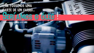 _Se fôssemos uma
parte de um carro...
Seríamos o óleo !(Deixa tudo funcionando como deve)	
  
 