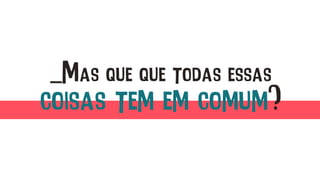 _Mas que que todas essas
coisas tem em comum?
 