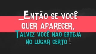 _Então se você
quer aparecer,
Talvez você não esteja
no lugar certo !
 