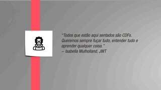 “Todos que estão aqui sentados são CDFs.
Queremos sempre fuçar tudo, entender tudo e
aprender qualquer coisa.”
- Isabella Mulholland, JWT
 