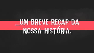 _um breve recap da
nossa história.
 