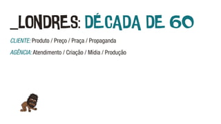 _LONDRES: DÉCADA DE 60
CLIENTE: Produto / Preço / Praça / Propaganda
AGÊNCIA: Atendimento / Criação / Mídia / Produção
 