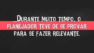 _Durante muito tempo, o
planejador teve de se provar
para se fazer relevante.
 
