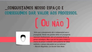 _conquistamos nosso espaço e
conseguimos dar valor aos processos.
“Acho que o planejamento não é indispensável para a
propaganda. Muitas das grandes idéias em propaganda
nasceram intuitivamente, sem um processo formal de
pensar estratégico. Mas o que ele traz para a mesa é a
chance de pensar e entender como podemos ter idéias
melhores, e porque elas podem ser as melhores."
- Marcelo Magalhães, Leo Burnett Tailor Made
( Ou não )
 