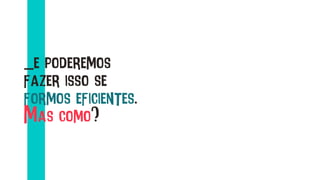 _e poderemos
fazer isso se
formos eficientes.
Mas como?
 