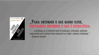 _Para entender o que quero dizer,
precisamos entender o que é estratégia.
“… a strategy is a coherent set of analyses, concepts, policies,
arguments and actions that respond to a high-stakes challenge.”
- Richard Rumelt
 