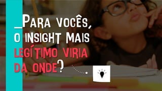 _Para vocês,
o insight mais
legítimo viria
da onde?
 