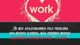 _Se nos apaixonarmos pelo problema
dos nossos clientes, não teremos nossos
argumentos destruídos por “eu acho”.
 