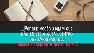 _Porque vocês acham que
não existe alguém, dentro
das empresas, que
consegue exercer o nosso papel?
 
