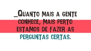 _Quanto mais a gente
conhece, mais perto
estamos de fazer as
perguntas certas.
 