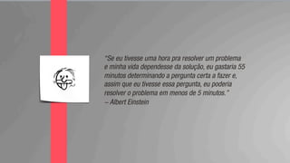 “Se eu tivesse uma hora pra resolver um problema
e minha vida dependesse da solução, eu gastaria 55
minutos determinando a pergunta certa a fazer e,
assim que eu tivesse essa pergunta, eu poderia
resolver o problema em menos de 5 minutos.”
- Albert Einstein
 