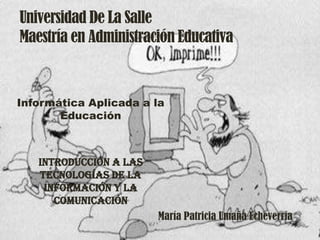 Universidad De La Salle
Maestría en Administración Educativa



Informática Aplicada a la
       Educación



   Introducción a las
   tecnologías de la
    información y la
      comunicación
                        María Patricia Umaña Echeverría
 