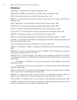 44	   Módulo 1 O educando como sujeito em desenvolvimento: família, escola e políticas públicas


      Referências
      ABERASTURY, A. Adolescência. Porto Alegre: Artes Médicas, 1980.
      ABERASTURY, A.; KNOBEL, M. Adolescência normal. Porto Alegre: Artes Médicas, 1981.
      ARIÉS, P. História Social da Criança e da Família. Rio de Janeiro: Zahar, 1973.
      BERGER, K. S. O Desenvolvimento da pessoa: da infância à terceira idade. Rio de Janeiro: Livros Técnicos e
      Científicos, 2003.
      BLOS, P. Adolescência: uma interpretação psicanalítica. São Paulo: Martins Fontes, 1998.
      CARVALHO, V. B. C. Desenvolvimento Humano e Psicologia. Belo Horizonte: UFMG, 1996.
      CASTRO, L. R. Infância e adolescência na sociedade do consumo. Rio de Janeiro: Nau, 1998.
      COLE, M.; COLE, S. R. O desenvolvimento da criança e do adolescente. Porto Alegre: Artmed, 2003.
      ERIKSON, E. H. Identidade, juventude e crise. Rio de Janeiro: Zahar Editores, 1976.
      FREUD, S. As transformações da puberdade. Ed. Standard Brasileira das Obras Completas, v. 7, 2006.
      GALLATIN, J. E. Adolescência e individualidade: uma abordagem conceitual da psicologia da adolescência. São
      Paulo: Harper & Row do Brasil, 1978.
      HALL, S. A identidade cultural na pós-modernidade. Rio de Janeiro: DP&A, 2002.
      LEVISKY, D. L. Adolescência e violência: consequências da realidade brasileira. São Paulo: Casa do Psicólogo,
      2000.
      MARGULIS, M. Juventud: una aproximación conceptual. In: BURAK, S. (Org.). Adolescencia y Juventud en
      America Latina. Cartago, Costa Rica: L.U.R, 2001.
      OLIVEIRA, M. C. S. L. Internet e educação: uma análise das novas mediações nos processos de interação e
      construção de conhecimentos. Tese (Doutorado). Pontifícia Universidade Católica do Rio de Janeiro. Rio de
      Janeiro, 2000.
      ______. Subjetividade e conhecimento: do sujeito da representação ao sujeito dialógico. Revista Fractal,
      15(2), 2003, p. 33-52.
      ______. O adolescente como pessoa em desenvolvimento e a contemporaneidade. Brasília: Ministério da
      Educação e Cultura, 2004.
      OZELLA, S. Adolescência: uma perspectiva crítica. Adolescência e psicologia: concepções, práticas e reflexões
      críticas. Rio de Janeiro: Conselho Federal de Psicologia, 2002.
      QUAPPER, K. L. Juventud o juventudes? Acerca de como mirar a las juventudes de nuestro continente. In:
      BURAK, S. (Org.). Adolescencia y Juventud en America Latina. Cartago, Costa Rica: L.U.R, 2001.
      SOUSA SANTOS, B. S. Pela Mão de Alice: o social e o político na pós-modernidade. São Paulo: Cortez, 1996.
      VALSINER, J. Social transformation of the self in adolescence. In: Human development and culture: the social
      nature of personality and its study. Lexington: Lexington Books, 1989.
 