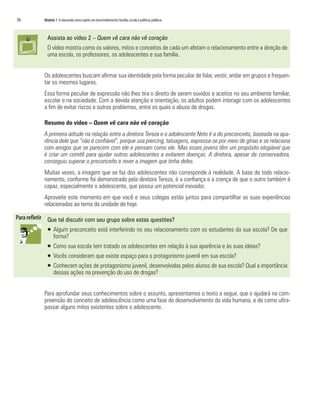 36	   Módulo 1 O educando como sujeito em desenvolvimento: família, escola e políticas públicas



        Assista ao vídeo 2 – Quem vê cara não vê coração
        O vídeo mostra como os valores, mitos e conceitos de cada um afetam o relacionamento entre a direção de
        uma escola, os professores, os adolescentes e sua família.


      Os adolescentes buscam afirmar sua identidade pela forma peculiar de falar, vestir, andar em grupos e frequen-
      tar os mesmos lugares.
      Essa forma peculiar de expressão não lhes tira o direito de serem ouvidos e aceitos no seu ambiente familiar,
      escolar e na sociedade. Com a devida atenção e orientação, os adultos podem interagir com os adolescentes
      a fim de evitar riscos e outros problemas, entre os quais o abuso de drogas.

      Resumo do vídeo – Quem vê cara não vê coração
      A primeira atitude na relação entre a diretora Tereza e o adolescente Neto é a do preconceito, baseada na apa-
      rência dele que “não é confiável”, porque usa piercing, tatuagens, expressa-se por meio de gírias e se relaciona
      com amigos que se parecem com ele e pensam como ele. Mas esses jovens têm um propósito elogiável que
      é criar um comitê para ajudar outros adolescentes a evitarem doenças. A diretora, apesar de conservadora,
      conseguiu superar o preconceito e rever a imagem que tinha deles.
      Muitas vezes, a imagem que se faz dos adolescentes não corresponde à realidade. A base de todo relacio-
      namento, conforme foi demonstrado pela diretora Tereza, é a confiança e a crença de que o outro também é
      capaz, especialmente o adolescente, que possui um potencial inovador.
      Aproveite este momento em que você e seus colegas estão juntos para compartilhar as suas experiências
      relacionadas ao tema da unidade de hoje.

        Que tal discutir com seu grupo sobre estas questões?
        ƒƒ Algum preconceito está interferindo no seu relacionamento com os estudantes da sua escola? De que
           forma?
        ƒƒ Como sua escola tem tratado os adolescentes em relação à sua aparência e às suas ideias?
        ƒƒ Vocês consideram que existe espaço para o protagonismo juvenil em sua escola?
        ƒƒ Conhecem ações de protagonismo juvenil, desenvolvidas pelos alunos de sua escola? Qual a importância
           dessas ações na prevenção do uso de drogas?


      Para aprofundar seus conhecimentos sobre o assunto, apresentamos o texto a seguir, que o ajudará na com-
      preensão do conceito de adolescência como uma fase do desenvolvimento da vida humana, e de como ultra-
      passar alguns mitos existentes sobre o adolescente.
 