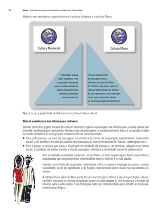 40   Módulo 1 O educando como sujeito em desenvolvimento: família, escola e políticas públicas


     Vejamos um exemplo comparativo entre a cultura ocidental e a cultura Manu.




                           Cultura Ocidental                                                                           Cultura Manu




                                                         A liberdade sexual                      Para um adolescente
                                                       pode expressar uma                        da sociedade manu,
                                                      conquista importante                       habitante de uma das ilhas
                                                   para os adolescentes de                       do Pacífico, não poder usar um
                                                     alguns agrupamentos                          número determinado de dentes
                                                        culturais ocidentais                     de cão representa uma frustração
                                                           contamporâneos                        maior que a repressão saxual
                                                                                                 ou mesmo privação de alimentos



     Nesse caso, a puberdade também é vista como um fato cultural.

     Outras evidências das diferenças culturais
     Grande parte dos grupos sociais de culturas distintas registra a passagem da infância para a idade adulta por
     meio de manifestações cerimoniais. Nesses ritos de passagem, o amadurecimento físico é associado à ideia
     de morte simbólica da criança para o nascimento de um novo adulto.
     ƒ Para cada pessoa, os ritos de passagem assumem uma forma de preparação (quarentenas, isolamento
       social) e de desfecho (rituais de suplício, dramatização da morte/renascimento, festas, celebrações etc.).
     ƒ Para o grupo, a pessoa que inicia o ritual está na condição de criança e, ao terminar, adquire novo status
       social, a condição de adulto. Assim, o rito de passagem demarca a maioridade social do adolescente.
                                  Nas sociedades ocidentais modernas, ao contrário, os ritos de passagem foram suprimidos e
                                  substituídos por uma longa fase intermediária entre a infância e a vida adulta.
                                  Eventos como festa de debutante, maioridade civil e o primeiro emprego assumem, nessas
                                  sociedades, parte do significado e da função representada pelos rituais nas sociedades ar-
                                  caicas.
                                  A adolescência, além de fazer parte de uma construção histórica e de uma produção cultural,
                                  também expressa as formas singulares de como cada pessoa é, vive e sente a transição da
                                  infância para a vida adulta. Essa transição pode ser compreendida pelo estudo do desenvol-
                                  vimento psicológico.
 