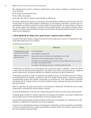42	   Módulo 1 O educando como sujeito em desenvolvimento: família, escola e políticas públicas


      Nos relacionamentos durante o período da adolescência, muitos autores consideram a existência de crise
      como resultante:
      ƒƒ 	 a rejeição da autoridade dos pais;
         d
      ƒƒ dos conflitos de gerações;
      ƒƒ da crítica dos valores e modos de vida da família do adolescente.
      No entanto, sabemos que tal crise, se é que existe, não atinge apenas o adolescente. Na mesma fase do ciclo
      de vida familiar em que os filhos chegam à adolescência, os pais atingem a meia-idade, acumulam mais res-
      ponsabilidades no trabalho e passam a ter várias exigências do grupo familiar. Ao mesmo tempo, é a fase em
      que, quando avaliam suas realizações, ressentem-se dos projetos adiados e das próprias frustrações. Nesse
      sentido, os conflitos que eventualmente emergem são provenientes de questões pessoais próprias e não mero
      efeito da crise adolescente.

      c) Novo significado da relação com o grupo de pares: aspectos sociais e afetivos
      O grupo formado pelos amigos e colegas de escola da mesma idade passa a assumir, na adolescência, signi-
      ficado diferenciado do que era na infância.
      As diferenças observadas são:
                        Criança                                                                   Adolescente

         É dependente afetiva, social e                 É mais independente.
         economicamente da família.                     Tem mobilidade no espaço social.
         Relaciona-se com pares es-                     Realiza maior número de atividades não compartilhadas com a família.
         colhidos pelos pais.
                                                        Convive com maior diversidade econômica, social e étnica.
                                                        Compartilha uma parte significativa de seu tempo com outros adolescentes e jovens, na esco-
                                                        la, no lazer, e nas atividades culturais.
                                                        Faz escolhas e identificações sociais sem a interferência direta da família.

      O adolescente se aproxima e se vincula àqueles com os quais ele próprio se identifica, a partir de critérios
      e valores que não necessariamente expressam os da família. Esses valores contribuem para que o grupo de
      pares de idade passe a ter grande importância em diferentes dimensões da vida do adolescente.
      A importância dos pares se traduz no sentimento de lealdade ao grupo, na intimidade entre seus membros,
      no compartilhamento de segredos, na adesão de cada um à imagem visual do grupo e na forma de expressar
      comportamentos grupais como rebeldia, transgressão, uso de drogas etc. Esse comportamento é assumido
      pelo adolescente no contexto coletivo, em nome da unidade do grupo, ainda que não seja a orientação indivi-
      dual que ele possui.
      Além da importância do grupo nos processos de socialização do adolescente, identificamos nele um papel
      fundamental na orientação dos vínculos afetivos e sexuais.
      Ao longo da adolescência, as pessoas vão migrando de grupos de mesmo sexo para grupos heterossexuais.
      O segundo grupo constitui um contexto importante de transações entre gêneros, que prepara o adolescente
      para os papéis sociais a serem desempenhados nas futuras relações sexuais.
      Essa etapa de experimentação de papéis de gênero também tem-se prolongado com o alongamento da ado-
      lescência e o adiamento do casamento entre as novas gerações.
      É comum ocorrer desintegração do grupo na transição para a vida adulta, em razão da perda de seu significado,
      em face das demandas dos novos papéis sociais adultos assumidos. Nesse novo contexto, apenas as amiza-
      des mais verdadeiras são preservadas.
 