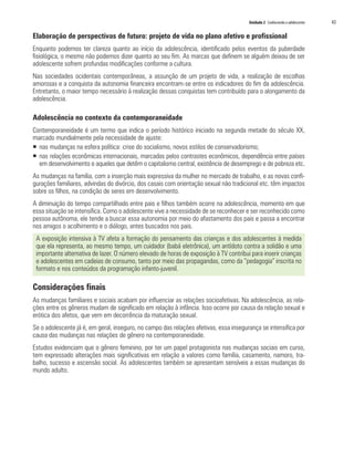 Unidade 2 Conhecendo o adolescente 	   43

Elaboração de perspectivas de futuro: projeto de vida no plano afetivo e profissional
Enquanto podemos ter clareza quanto ao início da adolescência, identificado pelos eventos da puberdade
fisiológica, o mesmo não podemos dizer quanto ao seu fim. As marcas que definem se alguém deixou de ser
adolescente sofrem profundas modificações conforme a cultura.
Nas sociedades ocidentais contemporâneas, a assunção de um projeto de vida, a realização de escolhas
amorosas e a conquista da autonomia financeira encontram-se entre os indicadores do fim da adolescência.
Entretanto, o maior tempo necessário à realização dessas conquistas tem contribuído para o alongamento da
adolescência.

Adolescência no contexto da contemporaneidade
Contemporaneidade é um termo que indica o período histórico iniciado na segunda metade do século XX,
marcado mundialmente pela necessidade de ajuste:
ƒƒ nas mudanças na esfera política: crise do socialismo, novos estilos de conservadorismo;
ƒƒ nas relações econômicas internacionais, marcadas pelos contrastes econômicos, dependência entre países
   em desenvolvimento e aqueles que detêm o capitalismo central, existência de desemprego e de pobreza etc.
As mudanças na família, com a inserção mais expressiva da mulher no mercado de trabalho, e as novas confi-
gurações familiares, advindas do divórcio, dos casais com orientação sexual não tradicional etc. têm impactos
sobre os filhos, na condição de seres em desenvolvimento.
A diminuição do tempo compartilhado entre pais e filhos também ocorre na adolescência, momento em que
essa situação se intensifica. Como o adolescente vive a necessidade de se reconhecer e ser reconhecido como
pessoa autônoma, ele tende a buscar essa autonomia por meio do afastamento dos pais e passa a encontrar
nos amigos o acolhimento e o diálogo, antes buscados nos pais.
 A exposição intensiva à TV afeta a formação do pensamento das crianças e dos adolescentes à medida
 que ela representa, ao mesmo tempo, um cuidador (babá eletrônica), um antídoto contra a solidão e uma
 importante alternativa de lazer. O número elevado de horas de exposição à TV contribui para inserir crianças
 e adolescentes em cadeias de consumo, tanto por meio das propagandas, como da “pedagogia” inscrita no
 formato e nos conteúdos da programação infanto-juvenil.

Considerações finais
As mudanças familiares e sociais acabam por influenciar as relações socioafetivas. Na adolescência, as rela-
ções entre os gêneros mudam de significado em relação à infância. Isso ocorre por causa da relação sexual e
erótica dos afetos, que vem em decorrência da maturação sexual.
Se o adolescente já é, em geral, inseguro, no campo das relações afetivas, essa insegurança se intensifica por
causa das mudanças nas relações de gênero na contemporaneidade.
Estudos evidenciam que o gênero feminino, por ter um papel protagonista nas mudanças sociais em curso,
tem expressado alterações mais significativas em relação a valores como família, casamento, namoro, tra-
balho, sucesso e ascensão social. As adolescentes também se apresentam sensíveis a essas mudanças do
mundo adulto.
 