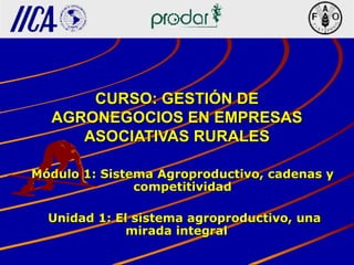 CURSO: GESTIÓN DECURSO: GESTIÓN DE
AGRONEGOCIOS EN EMPRESASAGRONEGOCIOS EN EMPRESAS
ASOCIATIVAS RURALESASOCIATIVAS RURALES
Módulo 1: Sistema Agroproductivo, cadenas yMódulo 1: Sistema Agroproductivo, cadenas y
competitividadcompetitividad
Unidad 1: El sistema agroproductivo, unaUnidad 1: El sistema agroproductivo, una
mirada integralmirada integral
 