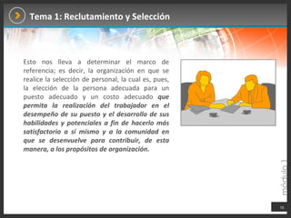 Tema 1: Reclutamiento y Selección Esto nos lleva a determinar el marco de referencia; es decir, la organización en que se realice la selección de personal, la cual es, pues, la elección de la persona adecuada para un puesto adecuado y un costo adecuado  que permita la realización del trabajador en el desempeño de su puesto y el desarrollo de sus habilidades y potenciales a fin de hacerlo más satisfactorio a sí mismo y a la comunidad en que se desenvuelve para contribuir, de esta manera, a los propósitos de organización.  