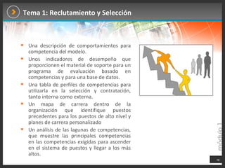 Tema 1: Reclutamiento y Selección Una descripción de comportamientos para competencia del modelo. Unos indicadores de desempeño que proporcionen el material de soporte para un programa de evaluación basado en competencias y para una base de datos. Una tabla de perfiles de competencias para utilizarla en la selección y contratación, tanto interna como externa. Un mapa de carrera dentro de la organización que identifique puestos precedentes para los puestos de alto nivel y planes de carrera personalizado  Un análisis de las lagunas de competencias, que muestre las principales competencias en las competencias exigidas para ascender en el sistema de puestos y llegar a los más altos. 