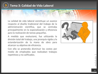 Tema 3: Calidad de Vida Laboral La calidad de vida laboral constituye un avance respecto al diseño tradicional del trabajo de la administración científica, que se centraba principalmente en la especialización y eficiencia para la realización de tareas pequeñas.  A medida que evolucionó, fue utilizando la división total del trabajo, una jerarquía rígida y la estandarización de la mano de obra para alcanzar su objetivo de eficiencia.  Con ello se pretendía disminuir los costos por medio de empleados que realizaban trabajos repetitivos y no calificados. 