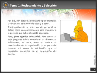 Tema 1: Reclutamiento y Selección Por ello, han pasado a un segundo plano factores tradicionales tales como la edad y el sexo . Tradicionalmente la selección de personal se define como un procedimiento para encontrar a la persona que cubre el puesto adecuado.  Pero,  ¿que significa adecuado? . Para contestar esta pregunta cabría considerar las diferencias individuales, es decir, tener en cuenta las necesidades de la organización y su potencial humano así como la satisfacción que el trabajador encuentra en el desempeño del puesto.   