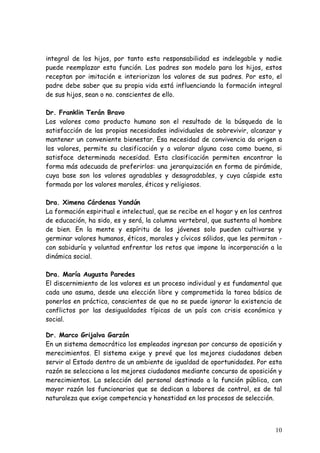 integral de los hijos, por tanto esta responsabilidad es indelegable y nadie
puede reemplazar esta función. Los padres son modelo para los hijos, estos
receptan por imitación e interiorizan los valores de sus padres. Por esto, el
padre debe saber que su propia vida está influenciando la formación integral
de sus hijos, sean o no. conscientes de ello.

Dr. Franklin Terán Bravo
Los valores como producto humano son el resultado de la búsqueda de la
satisfacción de las propias necesidades individuales de sobrevivir, alcanzar y
mantener un conveniente bienestar. Esa necesidad de convivencia da origen a
los valores, permite su clasificación y a valorar alguna cosa como buena, si
satisface determinada necesidad. Esta clasificación permiten encontrar la
forma más adecuada de preferirlos: una jerarquización en forma de pirámide,
cuya base son los valores agradables y desagradables, y cuya cúspide esta
formada por los valores morales, éticos y religiosos.

Dra. Ximena Cárdenas Yandún
La formación espiritual e intelectual, que se recibe en el hogar y en los centros
de educación, ha sido, es y será, la columna vertebral, que sustenta al hombre
de bien. En la mente y espíritu de los jóvenes solo pueden cultivarse y
germinar valores humanos, éticos, morales y cívicos sólidos, que les permitan -
con sabiduría y voluntad enfrentar los retos que impone la incorporación a la
dinámica social.

Dra. María Augusta Paredes
El discernimiento de los valores es un proceso individual y es fundamental que
cada uno asuma, desde una elección libre y comprometida la tarea básica de
ponerlos en práctica, conscientes de que no se puede ignorar la existencia de
conflictos por las desigualdades típicas de un país con crisis económica y
social.

Dr. Marco Grijalva Garzón
En un sistema democrático los empleados ingresan por concurso de oposición y
merecimientos. El sistema exige y prevé que los mejores ciudadanos deben
servir al Estado dentro de un ambiente de igualdad de oportunidades. Por esta
razón se selecciona a los mejores ciudadanos mediante concurso de oposición y
merecimientos. La selección del personal destinado a la función pública, con
mayor razón los funcionarios que se dedican a labores de control, es de tal
naturaleza que exige competencia y honestidad en los procesos de selección.



                                                                              10
 