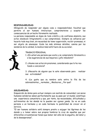 RESPONSABILIDAD
Obligación de responder por alguna cosa o responsabilidad, facultad que
permite al ser humano interactuar, comprometerse y aceptar las
consecuencias de un hecho libremente realizado.
La persona responsable es digna de todo crédito y de confianza absoluta, sus
actos obedecen íntegramente a sus compromisos. Siempre se esfuerza por
hacerlo todo muy bien, sin necesidad de tener supervisión, recibir promesas, ni
ser objeto de amenazas. Cuida los más mínimos detalles, camina por los
senderos de la calidad, la mediocridad está fuera de su accionar.

            TRABAJO PERSONAL
            1. ¿Es usted una persona que acata y se compromete libremente a
               a las sugerencias de sus mayores o jefe inmediato?

            2. ¿Asume sus actos sin presiones, considerando que lo ha rea-
              lizado a conciencia?

            3. ¿Necesita de alguien que le este observando para         realizar
            sus actividades?

            4. ¿Le gusta que su nombre este entre la fila de los
            sobresalientes _ normales _ Mediocres _ Por que?



SOLIDARIDAD
Disposición de ánimo para actuar siempre con sentido de comunidad. Los seres
humanos solidarios saben perfectamente que su paso por el mundo constituye
una experiencia comunitaria y que, por tanto, las necesidades, dificultades y
sufrimientos de los demás no le pueden ser ajenos jamás. Se ve en cada
persona a un hermano y en cada hermano la posibilidad de crecer en el
servicio.
“El ser humano solidario está siempre presto a enjugar las lágrimas de los
demás y a tomar sobre sus propios hombros la cruz de aquellos que por
diferentes circunstancias tienen que beber del cáliz de la angustia, del dolor y
de la desesperanza”.




                                                                             12
 
