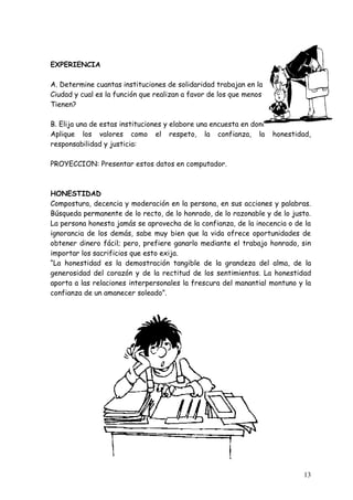 EXPERIENCIA

A. Determine cuantas instituciones de solidaridad trabajan en la
Ciudad y cual es la función que realizan a favor de los que menos
Tienen?

B. Elija una de estas instituciones y elabore una encuesta en donde se
Aplique los valores como el respeto, la confianza, la honestidad,
responsabilidad y justicia:

PROYECCION: Presentar estos datos en computador.



HONESTIDAD
Compostura, decencia y moderación en la persona, en sus acciones y palabras.
Búsqueda permanente de lo recto, de lo honrado, de lo razonable y de lo justo.
La persona honesta jamás se aprovecha de la confianza, de la inocencia o de la
ignorancia de los demás, sabe muy bien que la vida ofrece oportunidades de
obtener dinero fácil; pero, prefiere ganarlo mediante el trabajo honrado, sin
importar los sacrificios que esto exija.
“La honestidad es la demostración tangible de la grandeza del alma, de la
generosidad del corazón y de la rectitud de los sentimientos. La honestidad
aporta a las relaciones interpersonales la frescura del manantial montuno y la
confianza de un amanecer soleado”.




                                                                           13
 