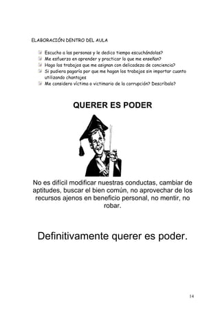 ELABORACIÓN DENTRO DEL AULA

    Escucho a las personas y le dedico tiempo escuchándolas?
    Me esfuerzo en aprender y practicar lo que me enseñan?
    Hago los trabajos que me asignan con delicadeza de conciencia?
    Si pudiera pagaría por que me hagan los trabajos sin importar cuanto
    utilizando chantajes
    Me considero víctima o victimario de la corrupción? Descríbalo?




                 QUERER ES PODER




No es difícil modificar nuestras conductas, cambiar de
aptitudes, buscar el bien común, no aprovechar de los
 recursos ajenos en beneficio personal, no mentir, no
                          robar.



  Definitivamente querer es poder.




                                                                           14
 