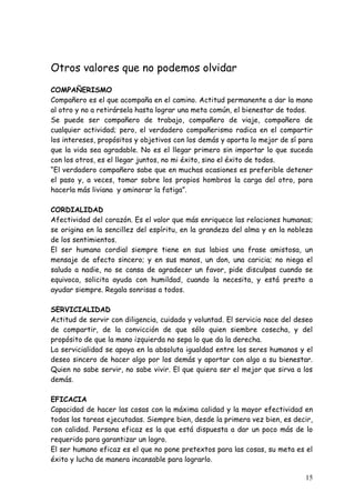 Otros valores que no podemos olvidar
COMPAÑERISMO
Compañero es el que acompaña en el camino. Actitud permanente a dar la mano
al otro y no a retirársela hasta lograr una meta común, el bienestar de todos.
Se puede ser compañero de trabajo, compañero de viaje, compañero de
cualquier actividad; pero, el verdadero compañerismo radica en el compartir
los intereses, propósitos y objetivos con los demás y aporta lo mejor de sí para
que la vida sea agradable. No es el llegar primero sin importar lo que suceda
con los otros, es el llegar juntos, no mi éxito, sino el éxito de todos.
“El verdadero compañero sabe que en muchas ocasiones es preferible detener
el paso y, a veces, tomar sobre los propios hombros la carga del otro, para
hacerla más liviana y aminorar la fatiga”.

CORDIALIDAD
Afectividad del corazón. Es el valor que más enriquece las relaciones humanas;
se origina en la sencillez del espíritu, en la grandeza del alma y en la nobleza
de los sentimientos.
El ser humano cordial siempre tiene en sus labios una frase amistosa, un
mensaje de afecto sincero; y en sus manos, un don, una caricia; no niega el
saludo a nadie, no se cansa de agradecer un favor, pide disculpas cuando se
equivoca, solicita ayuda con humildad, cuando la necesita, y está presto a
ayudar siempre. Regala sonrisas a todos.

SERVICIALIDAD
Actitud de servir con diligencia, cuidado y voluntad. El servicio nace del deseo
de compartir, de la convicción de que sólo quien siembre cosecha, y del
propósito de que la mano izquierda no sepa lo que da la derecha.
La servicialidad se apoya en la absoluta igualdad entre los seres humanos y el
deseo sincero de hacer algo por los demás y aportar con algo a su bienestar.
Quien no sabe servir, no sabe vivir. El que quiera ser el mejor que sirva a los
demás.

EFICACIA
Capacidad de hacer las cosas con la máxima calidad y la mayor efectividad en
todas las tareas ejecutadas. Siempre bien, desde la primera vez bien, es decir,
con calidad. Persona eficaz es la que está dispuesta a dar un poco más de lo
requerido para garantizar un logro.
El ser humano eficaz es el que no pone pretextos para las cosas, su meta es el
éxito y lucha de manera incansable para lograrlo.

                                                                             15
 