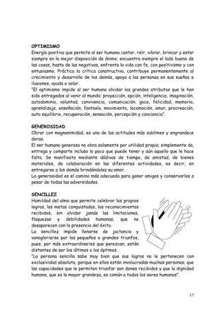 OPTIMISMO
Energía positiva que permite al ser humano cantar, reír, vibrar, brincar y estar
siempre en la mejor disposición de ánimo; encuentra siempre el lado bueno de
las cosas, hasta de las negativas, enfrenta la vida con fe, con positivismo y con
entusiasmo. Práctica la crítica constructiva, contribuye permanentemente al
crecimiento y desarrollo de los demás, apoya a las personas en sus sueños e
ilusiones, ayuda a volar.
“El optimismo impide al ser humano olvidar los grandes atributos que le han
sido entregados al venir al mundo: proyección, opción, inteligencia, imaginación,
autodominio, voluntad, convivencia, comunicación, goce, felicidad, memoria,
aprendizaje, ensoñación, fantasía, movimiento, locomoción, amor, procreación,
auto equilibrio, recuperación, sensación, percepción y conciencia”.

GENEROSIDAD
Obrar con magnanimidad, es una de las actitudes más sublimes y engrandece
doras.
El ser humano generoso no obra solamente por utilidad propia; simplemente da,
entrega y comparte incluso lo poco que puede tener y aún aquello que le hace
falta. Se manifiesta mediante dádivas de tiempo, de amistad, de bienes
materiales, de colaboración en las diferentes actividades, es decir, en
entregarse a los demás brindándoles su amor.
La generosidad es el camino más adecuado para ganar amigos y conservarlos a
pesar de todas las adversidades.

SENCILLEZ
Humildad del alma que permite celebrar los propios
logros, las metas conquistadas, los reconocimientos
recibidos, sin olvidar jamás las limitaciones,
flaquezas y debilidades humanas, que no
desaparecen con la presencia del éxito.
La sencillez impide llenarse de jactancia y
vanagloriarse por los pequeños o grandes triunfos,
pues, por más extraordinarios que parezcan, están
distantes de ser los últimos o los óptimos.
“La persona sencilla sabe muy bien que sus logros no le pertenecen con
exclusividad absoluta, porque en ellos están involucradas muchas personas; que
las capacidades que le permiten triunfar son dones recibidos y que la dignidad
humana, que es la mayor grandeza, es común a todos los seres humanos”.



                                                                              17
 