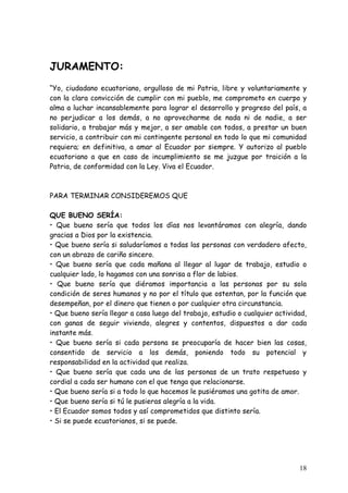 JURAMENTO:
“Yo, ciudadano ecuatoriano, orgulloso de mi Patria, libre y voluntariamente y
con la clara convicción de cumplir con mi pueblo, me comprometo en cuerpo y
alma a luchar incansablemente para lograr el desarrollo y progreso del país, a
no perjudicar a los demás, a no aprovecharme de nada ni de nadie, a ser
solidario, a trabajar más y mejor, a ser amable con todos, a prestar un buen
servicio, a contribuir con mi contingente personal en todo lo que mi comunidad
requiera; en definitiva, a amar al Ecuador por siempre. Y autorizo al pueblo
ecuatoriano a que en caso de incumplimiento se me juzgue por traición a la
Patria, de conformidad con la Ley. Viva el Ecuador.



PARA TERMINAR CONSIDEREMOS QUE

QUE BUENO SERÍA:
• Que bueno sería que todos los días nos levantáramos con alegría, dando
gracias a Dios por la existencia.
• Que bueno sería si saludaríamos a todas las personas con verdadero afecto,
con un abrazo de cariño sincero.
• Que bueno sería que cada mañana al llegar al lugar de trabajo, estudio o
cualquier lado, lo hagamos con una sonrisa a flor de labios.
• Que bueno sería que diéramos importancia a las personas por su sola
condición de seres humanos y no por el título que ostentan, por la función que
desempeñan, por el dinero que tienen o por cualquier otra circunstancia.
• Que bueno sería llegar a casa luego del trabajo, estudio o cualquier actividad,
con ganas de seguir viviendo, alegres y contentos, dispuestos a dar cada
instante más.
• Que bueno sería si cada persona se preocuparía de hacer bien las cosas,
consentido de servicio a los demás, poniendo todo su potencial y
responsabilidad en la actividad que realiza.
• Que bueno sería que cada una de las personas de un trato respetuoso y
cordial a cada ser humano con el que tenga que relacionarse.
• Que bueno sería si a todo lo que hacemos le pusiéramos una gotita de amor.
• Que bueno sería si tú le pusieras alegría a la vida.
• El Ecuador somos todos y así comprometidos que distinto sería.
• Si se puede ecuatorianos, si se puede.




                                                                              18
 