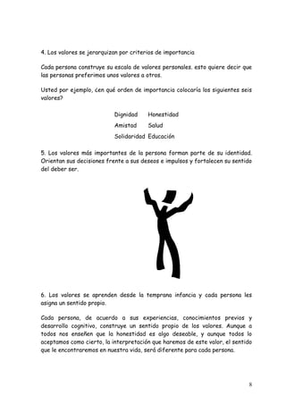 4. Los valores se jerarquizan por criterios de importancia

Cada persona construye su escala de valores personales. esto quiere decir que
las personas preferimos unos valores a otros.

Usted por ejemplo, ¿en qué orden de importancia colocaría los siguientes seis
valores?

                           Dignidad     Honestidad
                           Amistad      Salud
                           Solidaridad Educación

5. Los valores más importantes de la persona forman parte de su identidad.
Orientan sus decisiones frente a sus deseos e impulsos y fortalecen su sentido
del deber ser.




6. Los valores se aprenden desde la temprana infancia y cada persona les
asigna un sentido propio.

Cada persona, de acuerdo a sus experiencias, conocimientos previos y
desarrollo cognitivo, construye un sentido propio de los valores. Aunque a
todos nos enseñen que la honestidad es algo deseable, y aunque todos lo
aceptamos como cierto, la interpretación que haremos de este valor, el sentido
que le encontraremos en nuestra vida, será diferente para cada persona.




                                                                            8
 