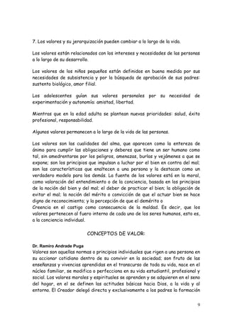 7. Los valores y su jerarquización pueden cambiar a lo largo de la vida.

Los valores están relacionados con los intereses y necesidades de las personas
a lo largo de su desarrollo.

Los valores de los niños pequeños están definidos en buena medida por sus
necesidades de subsistencia y por la búsqueda de aprobación de sus padres:
sustento biológico, amor filial.

Los adolescentes guían sus valores personales por su necesidad de
experimentación y autonomía: amistad, libertad.

Mientras que en la edad adulta se plantean nuevas prioridades: salud, éxito
profesional, responsabilidad.

Algunos valores permanecen a lo largo de la vida de las personas.

Los valores son las cualidades del alma, que aparecen como la entereza de
ánimo para cumplir las obligaciones y deberes que tiene un ser humano como
tal, sin amedrentarse por los peligros, amenazas, burlas y vejámenes a que se
expone; son los principios que impulsan a luchar por el bien en contra del mal;
son las características que enaltecen a una persona y la destacan como un
verdadero modelo para los demás. La fuente de los valores está en la moral,
como valoración del entendimiento o de la conciencia, basada en los principios
de la noción del bien y del mal; el deber de practicar el bien; la obligación de
evitar el mal; la noción del mérito o convicción de que el actuar bien se hace
digno de reconocimiento; y la percepción de que el demérito o
Creencia en el castigo como consecuencia de la maldad. Es decir, que los
valores pertenecen al fuero interno de cada uno de los seres humanos, esto es,
a la conciencia individual.


                          CONCEPTOS DE VALOR:

Dr. Ramiro Andrade Puga
Valores son aquellas normas o principios individuales que rigen a una persona en
su accionar cotidiano dentro de su convivir en la sociedad; son fruto de las
enseñanzas y vivencias aprendidas en el transcurso de toda su vida, nace en el
núcleo familiar, se modifica o perfecciona en su vida estudiantil, profesional y
social. Los valores morales y espirituales se aprenden y se adquieren en el seno
del hogar, en el se definen las actitudes básicas hacia Dios, a la vida y al
entorno. El Creador delegó directa y exclusivamente a los padres la formación


                                                                              9
 
