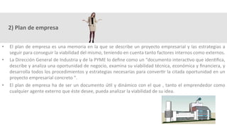 2)	Plan	de	empresa	
•  El	plan	de	empresa	es	una	memoria	en	la	que	se	describe	un	proyecto	empresarial	y	las	estrategias	a	
seguir	para	conseguir	la	viabilidad	del	mismo,	teniendo	en	cuenta	tanto	factores	internos	como	externos.	
•  La	Dirección	General	de	Industria	y	de	la	PYME	lo	deﬁne	como	un	“documento	interac3vo	que	iden3ﬁca,	
describe	y	analiza	una	oportunidad	de	negocio,	examina	su	viabilidad	técnica,	económica	y	ﬁnanciera,	y	
desarrolla	todos	los	procedimientos	y	estrategias	necesarias	para	conver3r	la	citada	oportunidad	en	un	
proyecto	empresarial	concreto	“.	
•  El	plan	de	empresa	ha	de	ser	un	documento	ú3l	y	dinámico	con	el	que	,	tanto	el	emprendedor	como	
cualquier	agente	externo	que	éste	desee,	pueda	analizar	la	viabilidad	de	su	idea.	
 