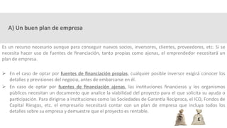 A)	Un	buen	plan	de	empresa	
Es	un	recurso	necesario	aunque	para	conseguir	nuevos	socios,	inversores,	clientes,	proveedores,	etc.	Si	se	
necesita	hacer	uso	de	fuentes	de	ﬁnanciación,	tanto	propias	como	ajenas,	el	emprendedor	necesitará	un	
plan	de	empresa.	
Ø  En	el	caso	de	optar	por	fuentes	de	ﬁnanciación	propias,	cualquier	posible	inversor	exigirá	conocer	los	
detalles	y	previsiones	del	negocio,	antes	de	embarcarse	en	él.	
Ø  En	 caso	 de	 optar	 por	 fuentes	 de	 ﬁnanciación	 ajenas,	 las	 ins3tuciones	 ﬁnancieras	 y	 los	 organismos	
públicos	necesitan	un	documento	que	analice	la	viabilidad	del	proyecto	para	el	que	solicita	su	ayuda	o	
par3cipación.	Para	dirigirse	a	ins3tuciones	como	las	Sociedades	de	GaranXa	Recíproca,	el	ICO,	Fondos	de	
Capital	 Riesgos,	 etc.	 el	 empresario	 necesitará	 contar	 con	 un	 plan	 de	 empresa	 que	 incluya	 todos	 los	
detalles	sobre	su	empresa	y	demuestre	que	el	proyecto	es	rentable.	
 