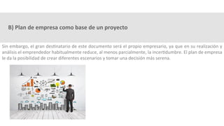 B)	Plan	de	empresa	como	base	de	un	proyecto	
Sin	embargo,	el	gran	des3natario	de	este	documento	será	el	propio	empresario,	ya	que	en	su	realización	y	
análisis	el	emprendedor	habitualmente	reduce,	al	menos	parcialmente,	la	incer3dumbre.	El	plan	de	empresa	
le	da	la	posibilidad	de	crear	diferentes	escenarios	y	tomar	una	decisión	más	serena.	
 