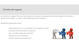 3)	Visión	del	negocio	
La	visión	es	la	imagen	futura	de	una	empresa,	en	la	que	se	visualiza	hacía	donde	dirigirse	la	empresa	,	a	
donde	quiere	llegar,	un	sueño,	compar3do	por	toda	la	empresa.	
	
Responde	a	preguntas	como:	
	
	-	¿Dónde	quiere	ver	a	su	compañía	en	los	próximos	años?	
	-	¿Cuántos	clientes	tendrá	la	empresa?	
	-	¿Con	cuántos	empleados	contará?	
	-	¿Cuánto	te	vas	a	extender?	
	-	¿Cuánto	dinero	quiere	generar?	
	
 