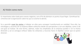 A)	Visión	como	meta	
Es	importante	sobre	todo	para	nuevos	negocios,	con	el	ﬁn	de	plantear	un	punto	al	que	llegar.	Cons3tuye	los	
cimientos	de	la	organización	sobre	los	que	se	asienta	lo	demás.	
	
Va	 a	 permi3r	 crear	 las	 metas	 y	 trabajar	 en	 ellas	 para	 conseguir	 transformarla	 en	 realidad.	 Para	 ello,	 las	
estrategias	y	acciones	de	la	empresa	deben	enfocarse	desde	esa	perspec3va	y	con	ese	obje3vo,	como	si	de	
una	guía	se	tratase.	De	esta	forma,	además,	todos	los	empleados	de	la	empresa	pueden	ir	en	la	misma	
dirección	y	así	se	consigue	enfocar	todos	los	esfuerzos	y	recursos	hacía	el	obje3vo	común	que	se	quiere	
alcanzar.	
 