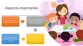 Aspectos importantes
Los docentes y sus
alumnos en comunicación
Se creará un ambiente
positivo de convivencia en
clase y en el plantel.
Se requiere un ambiente
de aprendizaje que supere
la visión de la disciplina
acotada al cumplimiento
de normas.
Para dar cabida a la
autorregulación cognitiva y
moral.
 