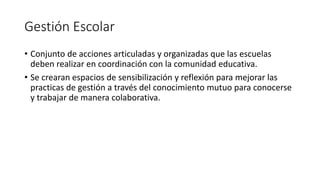 Gestión Escolar
• Conjunto de acciones articuladas y organizadas que las escuelas
deben realizar en coordinación con la comunidad educativa.
• Se crearan espacios de sensibilización y reflexión para mejorar las
practicas de gestión a través del conocimiento mutuo para conocerse
y trabajar de manera colaborativa.
 