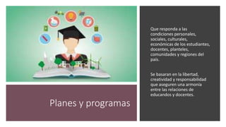 Planes y programas
Que responda a las
condiciones personales,
sociales, culturales,
económicas de los estudiantes,
docentes, planteles,
comunidades y regiones del
país.
Se basaran en la libertad,
creatividad y responsabilidad
que aseguren una armonía
entre las relaciones de
educandos y docentes.
 
