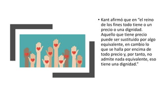 • Kant afirmó que en “el reino
de los fines todo tiene o un
precio o una dignidad.
Aquello que tiene precio
puede ser sustituido por algo
equivalente, en cambio lo
que se halla por encima de
todo precio y, por tanto, no
admite nada equivalente, eso
tiene una dignidad.”
 