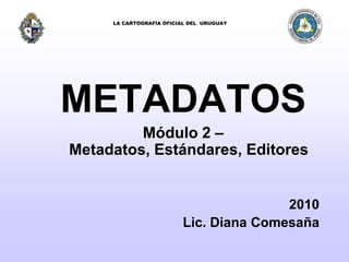 LA CARTOGRAFÍA OFICIAL DEL  URUGUAY METADATOS Módulo 2 – Metadatos, Estándares, Editores 2010 Lic. Diana Comesaña 