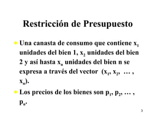 Restricción de Presupuesto Una canasta de consumo que contiene x 1  unidades del bien 1, x 2  unidades del bien 2 y así hasta x n  unidades del bien n se expresa a través del vector  (x 1 , x 2 ,  … , x n ). Los precios de los bienes son p 1 , p 2 , … , p n . 