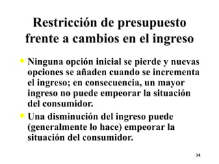 Ninguna opción inicial se pierde y nuevas opciones se añaden cuando se incrementa el ingreso; en consecuencia, un mayor ingreso no puede empeorar la situación del consumidor. Una disminución del ingreso puede (generalmente lo hace) empeorar la situación del consumidor. Restricción de presupuesto frente a cambios en el ingreso 