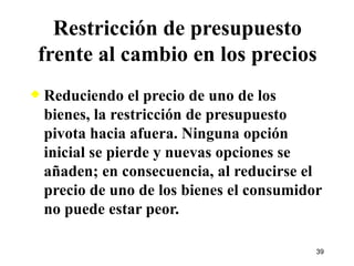 Restricción de presupuesto frente al cambio en los precios Reduciendo el precio de uno de los bienes, la restricción de presupuesto pivota hacia afuera. Ninguna opción inicial se pierde y nuevas opciones se añaden; en consecuencia, al reducirse el precio de uno de los bienes el consumidor no puede estar peor. 
