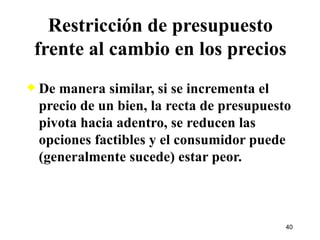 De manera similar, si se incrementa el precio de un bien, la recta de presupuesto pivota hacia adentro, se reducen las opciones factibles y el consumidor puede (generalmente sucede) estar peor. Restricción de presupuesto frente al cambio en los precios 
